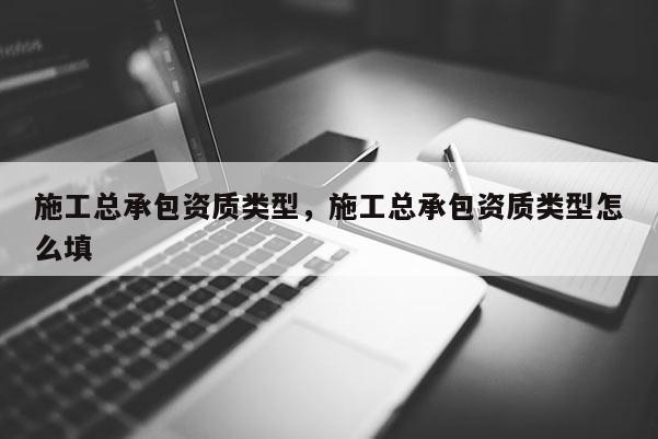 施工总承包资质类型，施工总承包资质类型怎么填