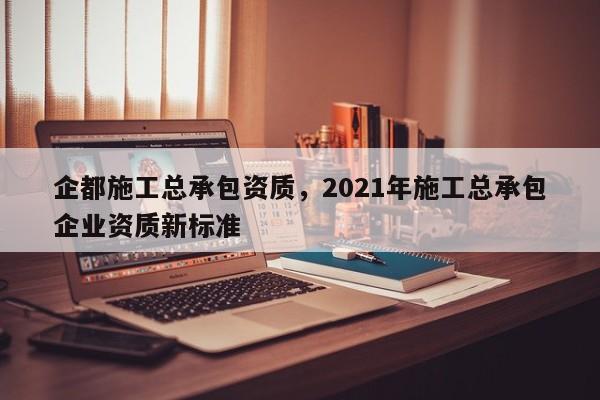 企都施工总承包资质，2021年施工总承包企业资质新标准
