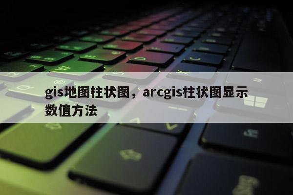 gis地图柱状图，arcgis柱状图显示数值方法