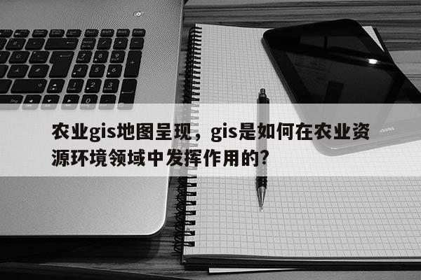 农业gis地图呈现，gis是如何在农业资源环境领域中发挥作用的?
