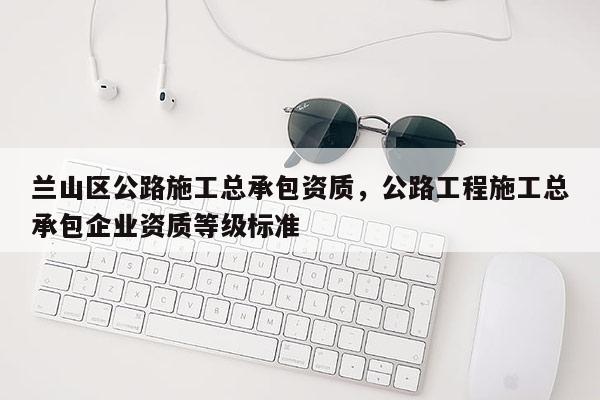 兰山区公路施工总承包资质，公路工程施工总承包企业资质等级标准