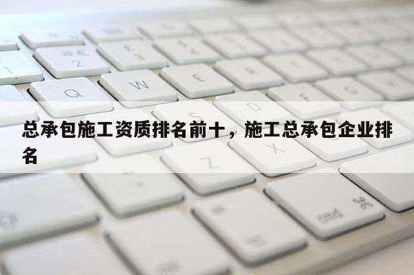 总承包施工资质排名前十，施工总承包企业排名