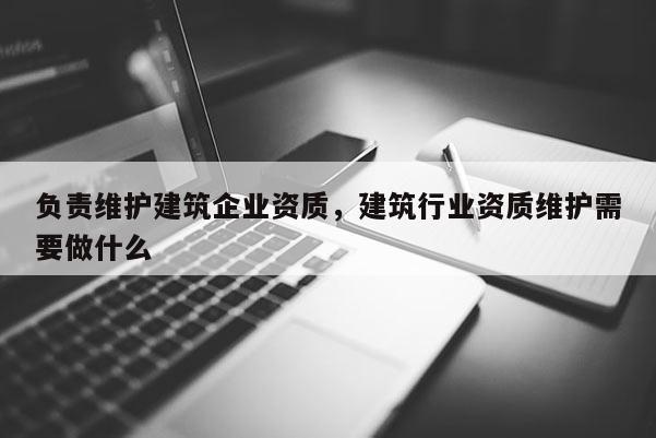 负责维护建筑企业资质，建筑行业资质维护需要做什么