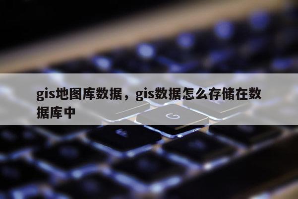 gis地图库数据，gis数据怎么存储在数据库中