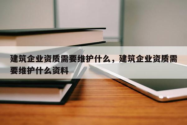 建筑企业资质需要维护什么，建筑企业资质需要维护什么资料