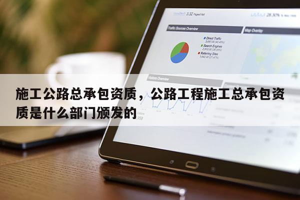 施工公路总承包资质，公路工程施工总承包资质是什么部门颁发的