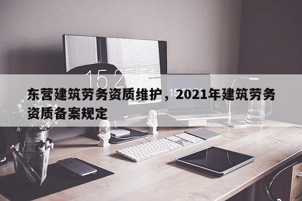 东营建筑劳务资质维护，2021年建筑劳务资质备案规定