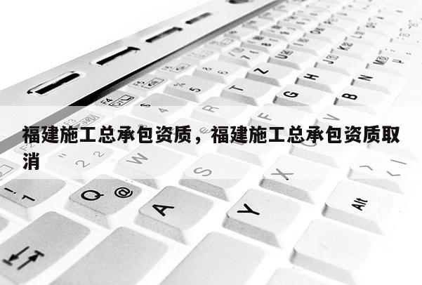 福建施工总承包资质，福建施工总承包资质取消