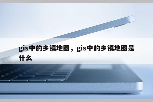 gis中的乡镇地图，gis中的乡镇地图是什么