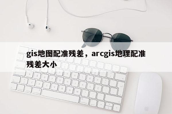 gis地图配准残差，arcgis地理配准残差大小