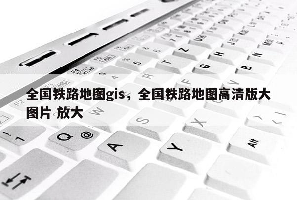 全国铁路地图gis，全国铁路地图高清版大图片 放大