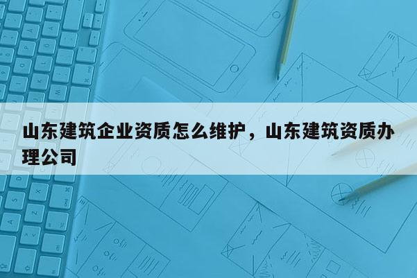 山东建筑企业资质怎么维护，山东建筑资质办理公司