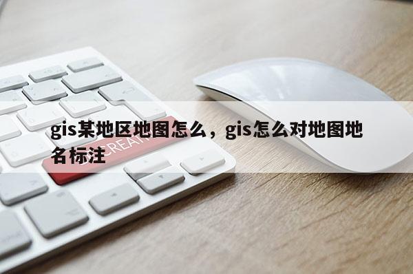 gis某地区地图怎么，gis怎么对地图地名标注