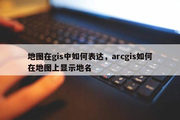 地图在gis中如何表达，arcgis如何在地图上显示地名