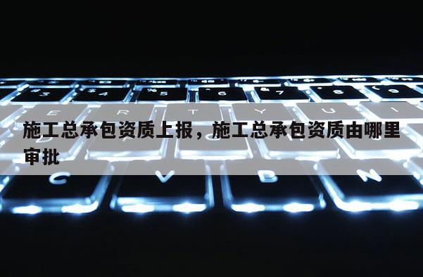 施工总承包资质上报，施工总承包资质由哪里审批