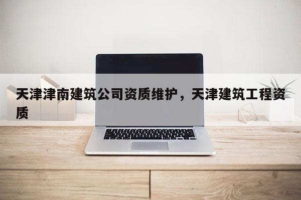 天津津南建筑公司资质维护，天津建筑工程资质