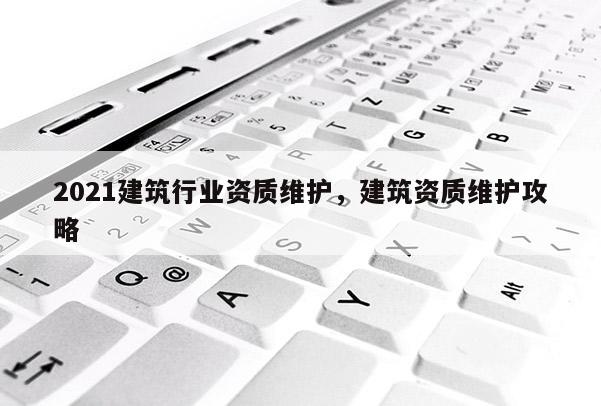 2021建筑行业资质维护，建筑资质维护攻略