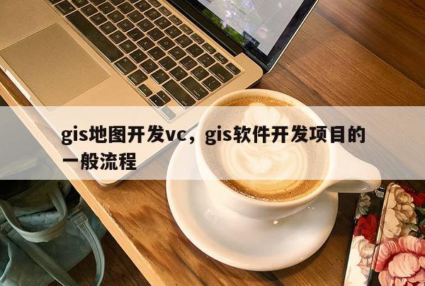 gis地图开发vc，gis软件开发项目的一般流程