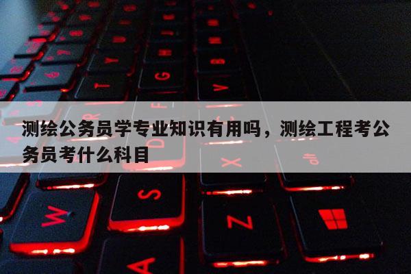 测绘公务员学专业知识有用吗，测绘工程考公务员考什么科目