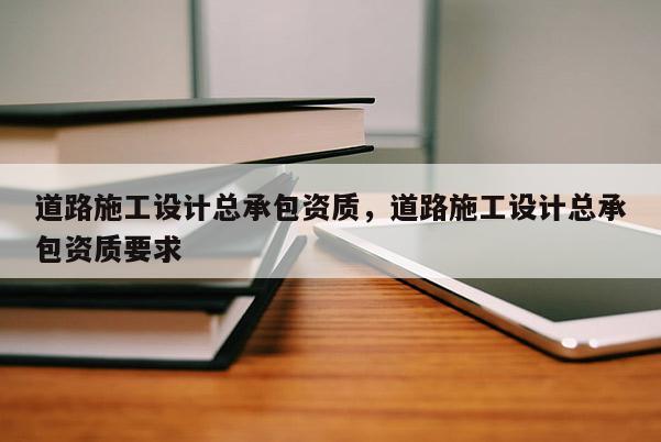 道路施工设计总承包资质，道路施工设计总承包资质要求