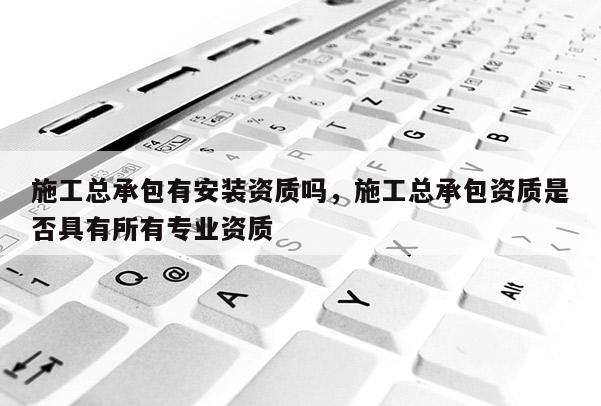 施工总承包有安装资质吗，施工总承包资质是否具有所有专业资质