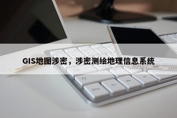 GIS地图涉密，涉密测绘地理信息系统