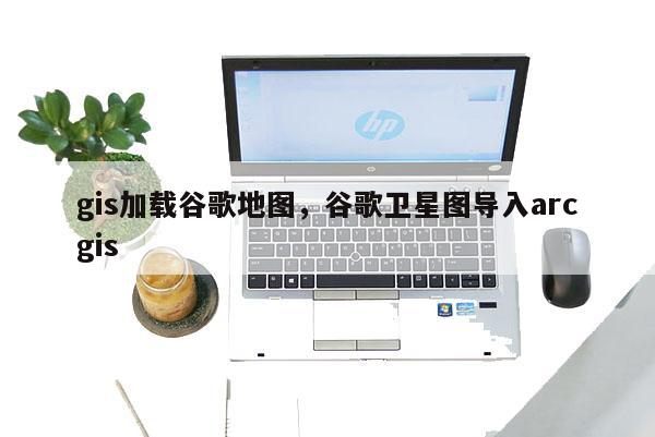 gis加载谷歌地图，谷歌卫星图导入arcgis