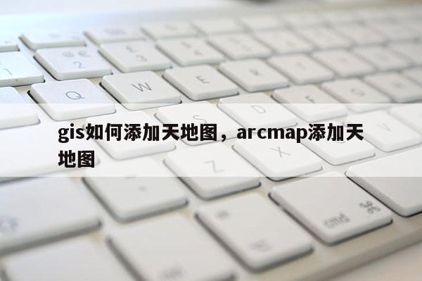 gis如何添加天地图，arcmap添加天地图