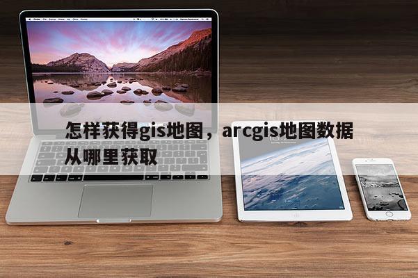 怎样获得gis地图，arcgis地图数据从哪里获取