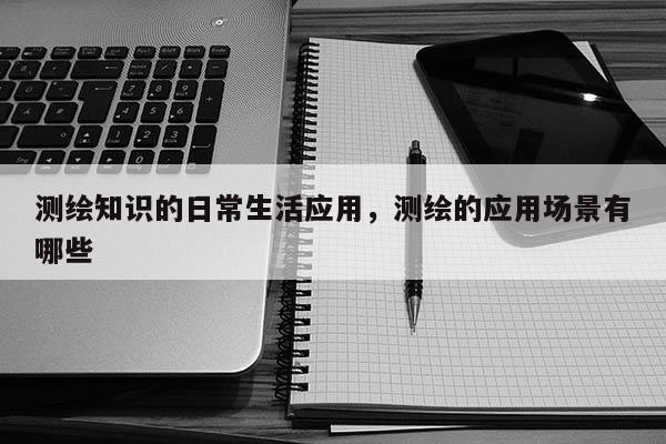 测绘知识的日常生活应用，测绘的应用场景有哪些
