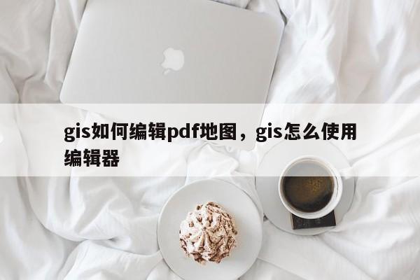 gis如何编辑pdf地图，gis怎么使用编辑器