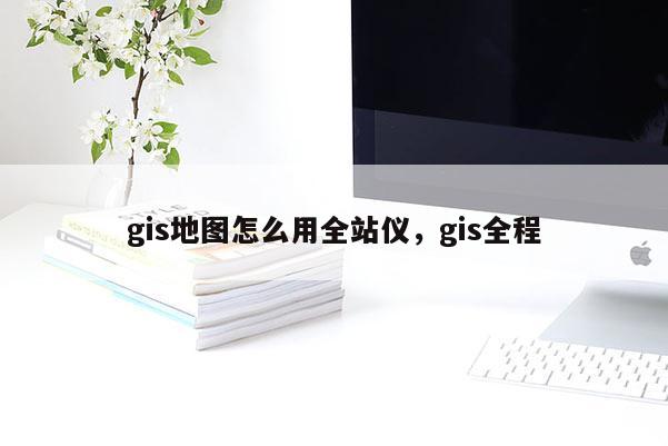 gis地图怎么用全站仪,gis全程 gis地图怎么用全站仪,gis全程