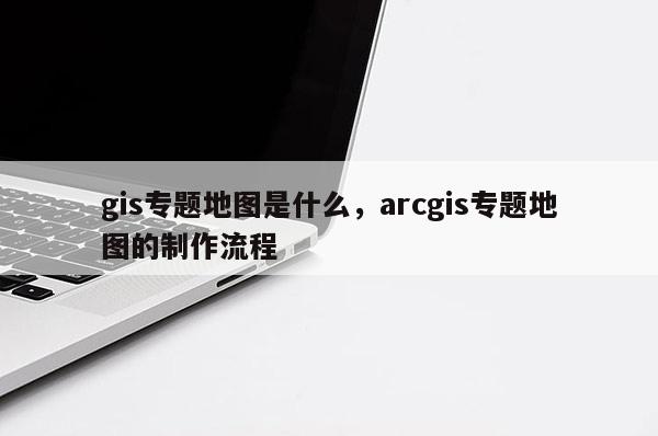 gis专题地图是什么，arcgis专题地图的制作流程