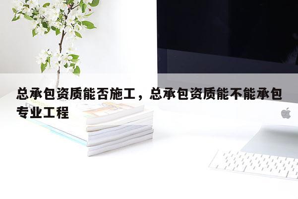总承包资质能否施工，总承包资质能不能承包专业工程
