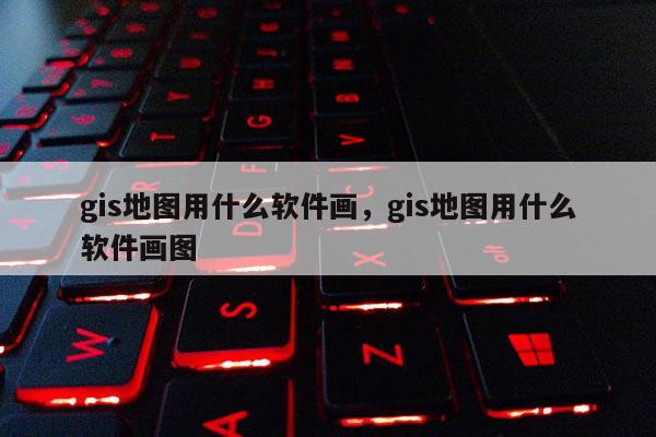 gis地图用什么软件画,gis地图用什么软件画图 gis地图用什么软件画,gis地图用什么软件画图