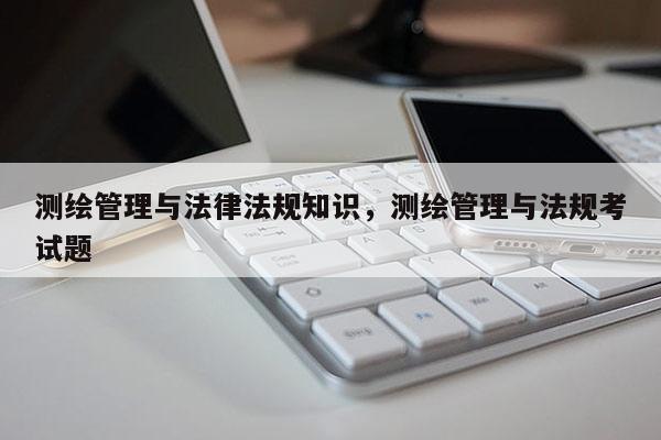 测绘管理与法律法规知识，测绘管理与法规考试题