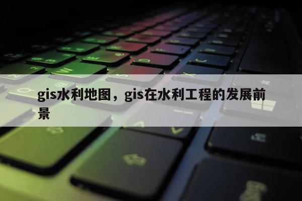 gis水利地图，gis在水利工程的发展前景