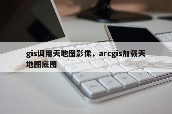 gis调用天地图影像，arcgis加载天地图底图