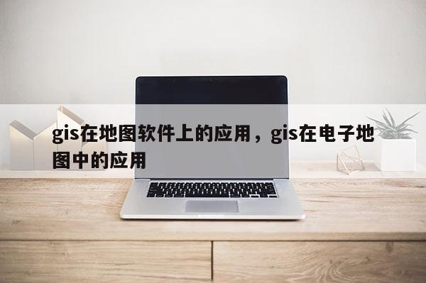 gis在地图软件上的应用，gis在电子地图中的应用