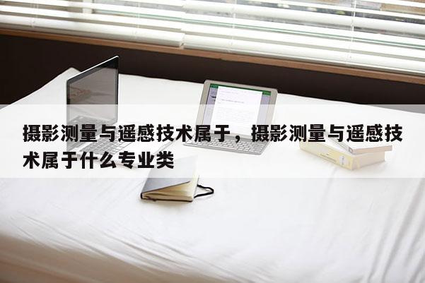 摄影测量与遥感技术属于，摄影测量与遥感技术属于什么专业类