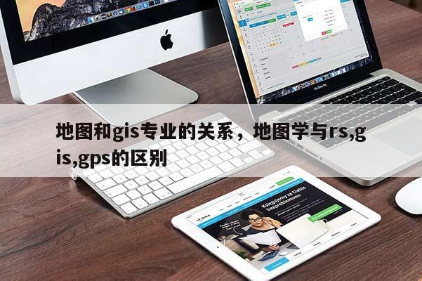 地图和gis专业的关系,地图学与rs,gis,gps的区别 地图和gis专业的关系,地图学与rs,gis,gps的区别