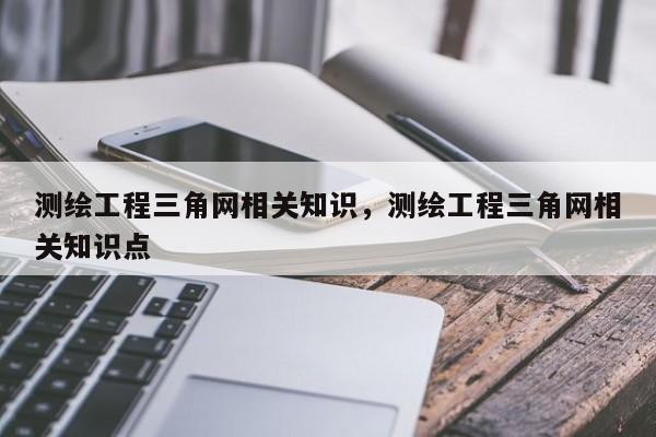 测绘工程三角网相关知识，测绘工程三角网相关知识点