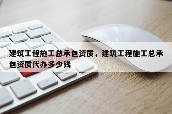 建筑工程施工总承包资质，建筑工程施工总承包资质代办多少钱