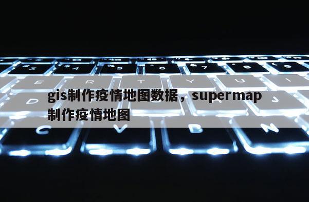 gis制作疫情地图数据,supermap制作疫情地图 gis制作疫情地图数据,supermap制作疫情地图