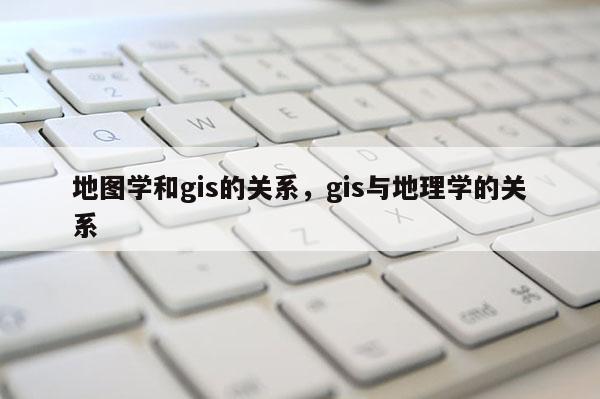 地图学和gis的关系，gis与地理学的关系