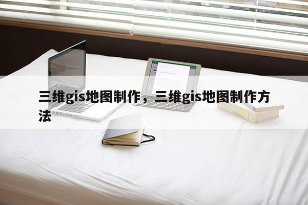 三维gis地图制作，三维gis地图制作方法