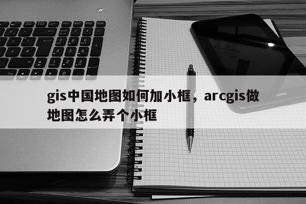 gis中国地图如何加小框，arcgis做地图怎么弄个小框