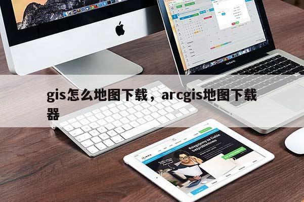 gis怎么地图下载,arcgis地图下载器 gis怎么地图下载,arcgis地图下载器