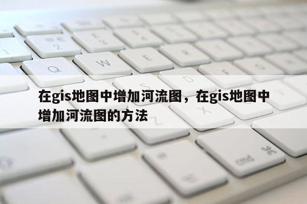 在gis地图中增加河流图,在gis地图中增加河流图的方法 在gis地图中增加河流图,在gis地图中增加河流图的方法