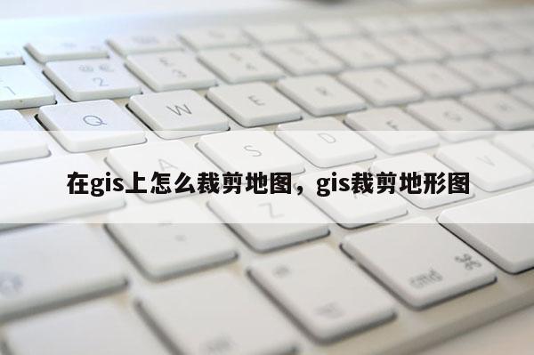 在gis上怎么裁剪地图，gis裁剪地形图